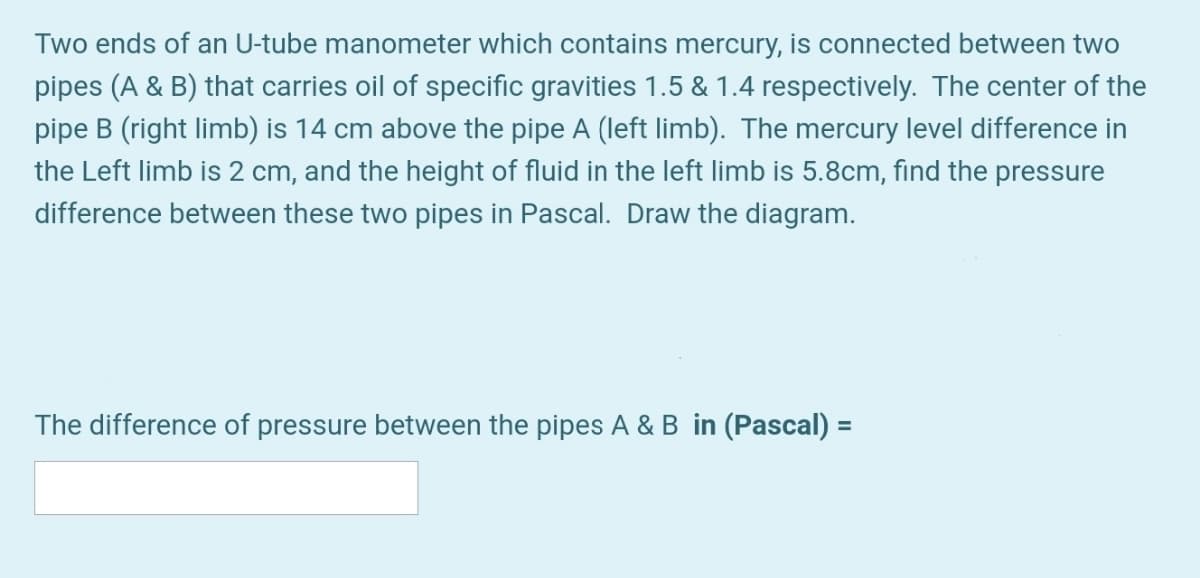 Two ends of an U-tube manometer which contains mercury, is connected between two
pipes (A & B) that carries oil of specific gravities 1.5 & 1.4 respectively. The center of the
pipe B (right limb) is 14 cm above the pipe A (left limb). The mercury level difference in
the Left limb is 2 cm, and the height of fluid in the left limb is 5.8cm, find the pressure
difference between these two pipes in Pascal. Draw the diagram.
The difference of pressure between the pipes A & B in (Pascal) =
