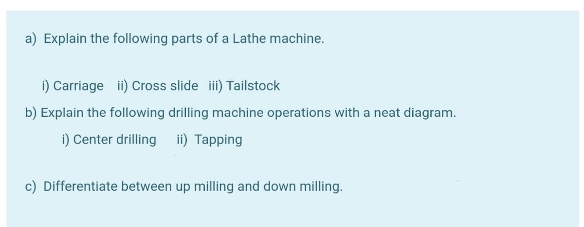 a) Explain the following parts of a Lathe machine.
i) Carriage ii) Cross slide iii) Tailstock
b) Explain the following drilling machine operations with a neat diagram.
i) Center drilling i) Tapping
c) Differentiate between up milling and down milling.
