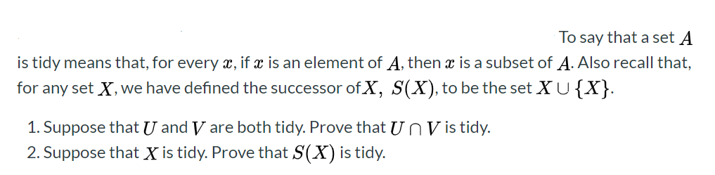 To say that a set A
is tidy means that, for every x, if x is an element of A, then
is a subset of A. Also recall that,
for any set X, we have defined the successor ofX, S(X), to be the set XU{X}.
1. Suppose that U and V are both tidy. Prove that U n V is tidy.
2. Suppose that X is tidy. Prove that S(X) is tidy.
