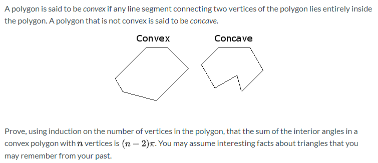 A polygon is said to be convex if any line segment connecting two vertices of the polygon lies entirely inside
the polygon. A polygon that is not convex is said to be concave.
Convex
Concave
Prove, using induction on the number of vertices in the polygon, that the sum of the interior angles in a
convex polygon with n vertices is (n - 2)n. You may assume interesting facts about triangles that you
may remember from your past.

