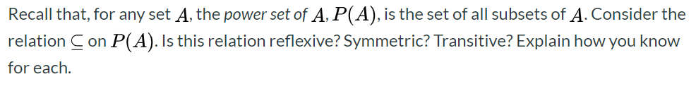 Recall that, for any set A, the power set of A, P(A), is the set of all subsets of A. Consider the
relation C on P(A). Is this relation reflexive? Symmetric? Transitive? Explain how you know
for each.

