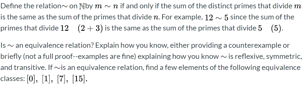 Define the relation~on Nby m~ n if and only if the sum of the distinct primes that divide m
is the same as the sum of the primes that divide n. For example, 12
primes that divide 12 (2+3) is the same as the sum of the primes that divide 5 (5).
5 since the sum of the
Isan equivalence relation? Explain how you know, either providing a counterexample or
briefly (not a full proof--examples are fine) explaining how you know~is reflexive, symmetric,
and transitive. If ~is an equivalence relation, find a few elements of the following equivalence
classes: [0, [1], [7], [15]
