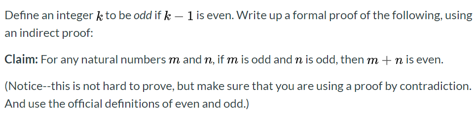 Define an integer k to be odd if k 1 is even. Write up a formal proof of the following, using
an indirect proof:
Claim: For any natural numbers m and n, if m is odd and n is odd, then m
n is even.
(Notice--this is not hard to prove, but make sure that you are using a proof by contradiction.
And use the official definitions of even and odd.)
