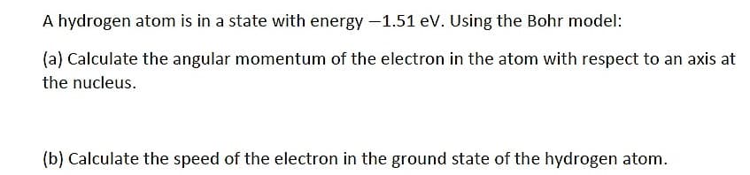 A hydrogen atom is in a state with energy -1.51 eV. Using the Bohr model:
(a) Calculate the angular momentum of the electron in the atom with respect to an axis at
the nucleus.
(b) Calculate the speed of the electron in the ground state of the hydrogen atom.
