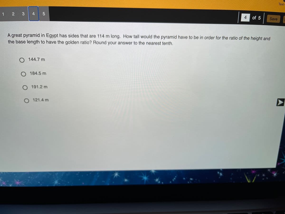 Text-1
1 2 3
4 of 5
Save
A great pyramid in Egypt has sides that are 114 m long. How tall would the pyramid have to be in order for the ratio of the height and
the base length to have the golden ratio? Round your answer to the nearest tenth.
O 144.7 m
O 184.5 m
O 191.2 m
O 121.4 m
4-

