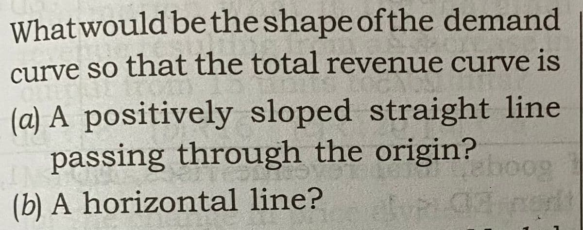 What would be the shape of the demand
curve so that the total revenue curve is
(a) A positively sloped straight line
passing through the origin?
(b) A horizontal line?
