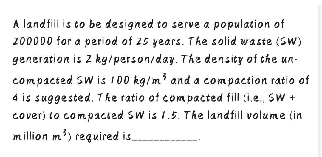 A landfill is to be designed to serve a population of
200000 for a period of 25 years. The solid waste (SW)
generation is 2 kg/person/day. The density of the un-
compacted SW is 100 kg/m' and a compaction ratio of
4 is suggested. The ratio of compacted fill (i.e., SW +
cover) to compacted SW is 1.5. The land fill volume (in
million m') required is
