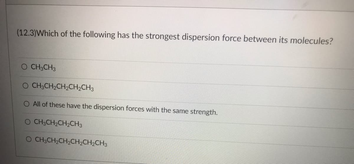 (12.3)Which of the following has the strongest dispersion force between its molecules?
O CH3CH3
O CH3CH₂CH₂CH₂CH3
O All of these have the dispersion forces with the same strength.
O CH3CH₂CH₂CH3
O CH3CH₂CH₂CH₂CH₂CH3