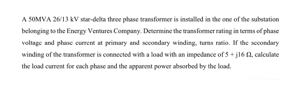 A 50MVA 26/13 kV star-delta three phase transformer is installed in the one of the substation
belonging to the Energy Ventures Company. Determine the transformer rating in terms of phase
voltage and phasc current at primary and sccondary winding, turns ratio. If the sccondary
winding of the transformer is connected with a load with an impedance of 5 + j16 N, calculate
the load current for each phase and the apparent power absorbed by the load.
(12marks
