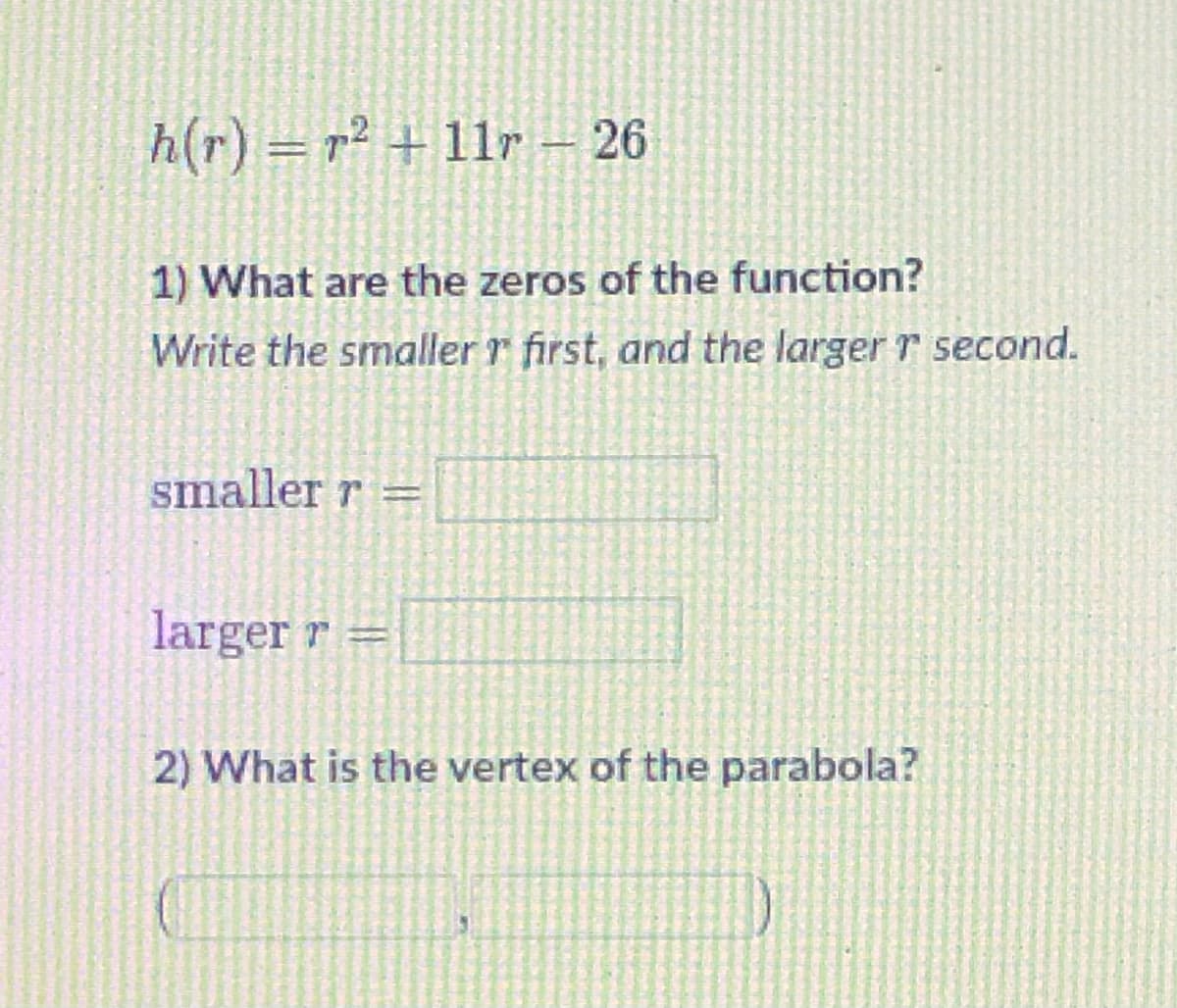 h(r) = r² + 11r – 26
1) What are the zeros of the function?
Write the smaller r first, and the larger r second.
smaller r =
larger r =
2) What is the vertex of the parabola?
