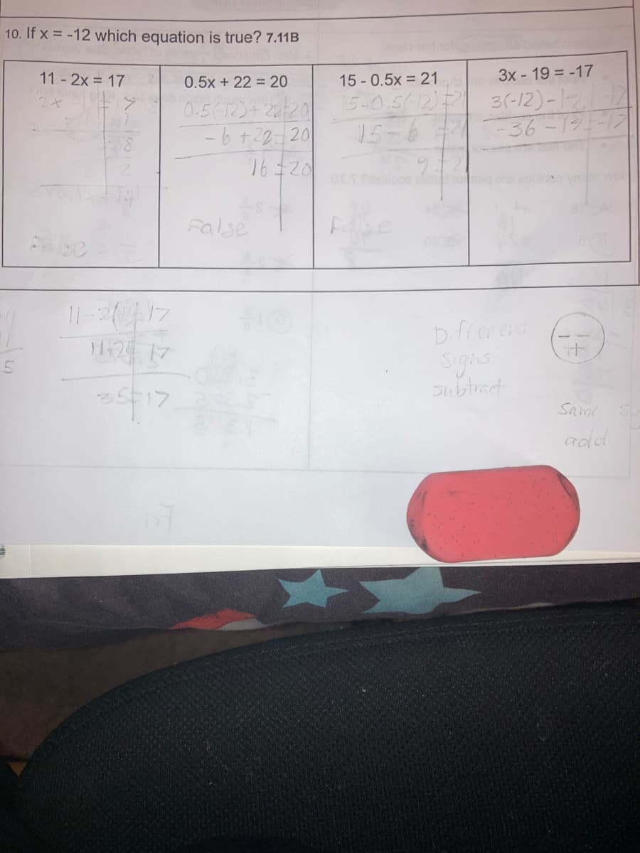 10. If x= -12 which equation is true? 7.11B
11-2x = 17
11-2012:17
11424 17
25-17
0.5x + 22 = 20
0.5(12)+22/20
-6 +22-20
16 20
False
15 - 0.5x = 21
15-0.5(-12) =
15-637
PS 92
3x - 19 = -17
3(-12)-12.1
Different
Signs
subtract
-193-17
+
Sami
add
