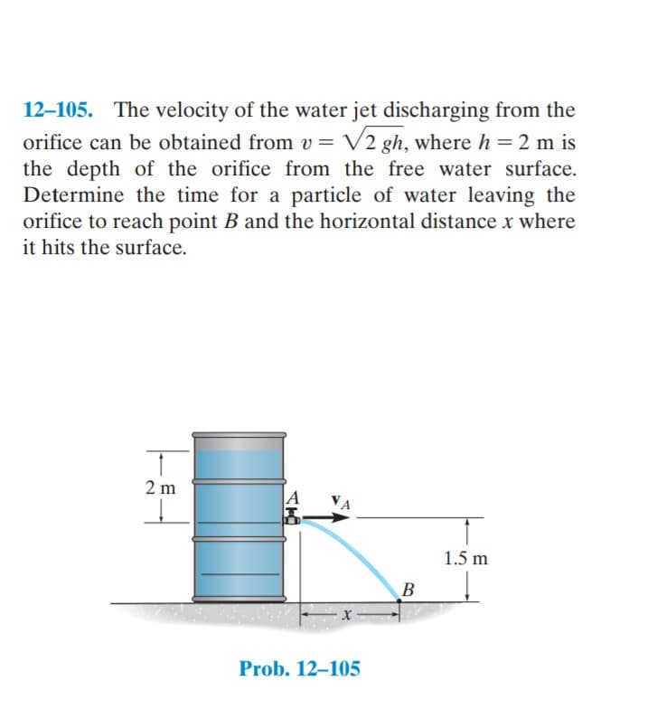 12–105. The velocity of the water jet discharging from the
orifice can be obtained from v = V2 gh, where h = 2 m is
the depth of the orifice from the free water surface.
Determine the time for a particle of water leaving the
orifice to reach point B and the horizontal distance x where
it hits the surface.
2 m
1.5 m
В
Prob. 12–105
