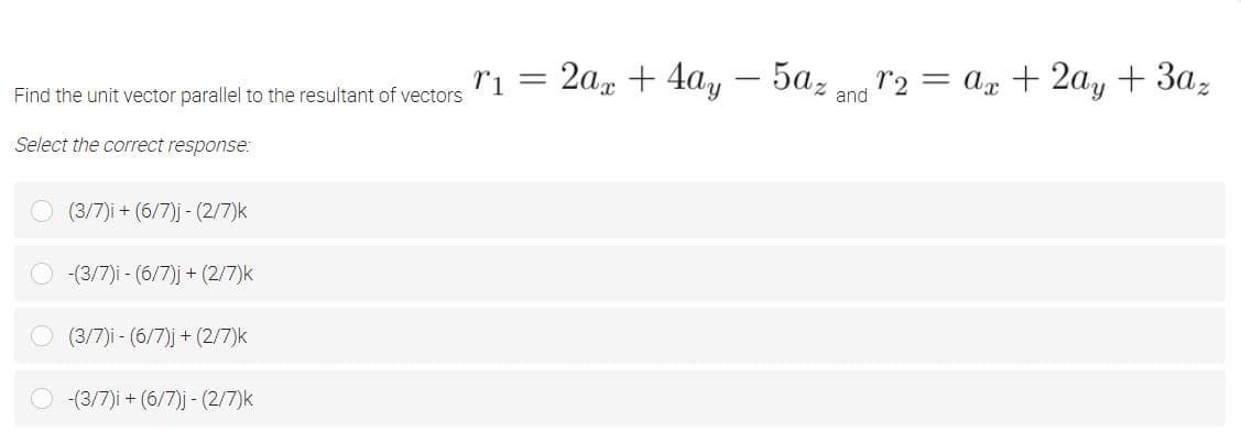 ri = 2a + 4ay – 5az n r2
= ax + 2ay + 3az
-
Find the unit vector parallel to the resultant of vectors
and
Select the correct response:
(3/7)i + (6/7)j - (2/7)k
-(3/7)i - (6/7)j + (2/7)k
(3/7)i - (6/7)j + (2/7)k
(3/7)i + (6/7)j - (2/7)k
