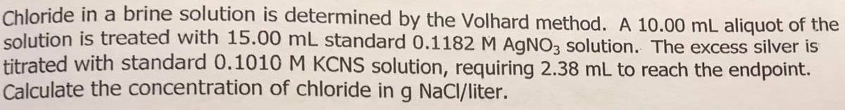 Chloride in a brine solution is determined by the Volhard method. A 10.00 mL aliquot of the
solution is treated with 15.00 mL standard 0.1182 M AGNO3 solution. The excess silver is
titrated with standard 0.1010 M KČNS solution, requiring 2.38 mL to reach the endpoint.
Calculate the concentration of chloride in g NaCl/liter.
