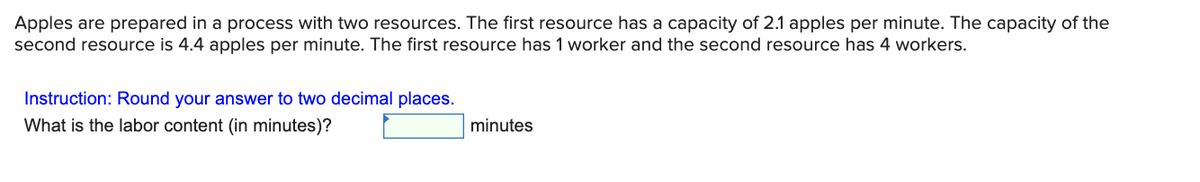 Apples are prepared in a process with two resources. The first resource has a capacity of 2.1 apples per minute. The capacity of the
second resource is 4.4 apples per minute. The first resource has 1 worker and the second resource has 4 workers.
Instruction: Round your answer to two decimal places.
What is the labor content (in minutes)?
minutes
