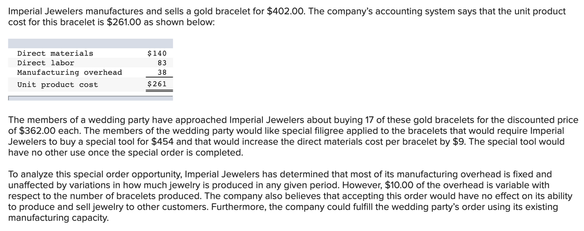Imperial Jewelers manufactures and sells a gold bracelet for $402.00. The company's accounting system says that the unit product
cost for this bracelet is $261.00 as shown below:
Direct materials
$140
Direct labor
83
Manufacturing overhead
38
Unit product cost
$261
The members of a wedding party have approached Imperial Jewelers about buying 17 of these gold bracelets for the discounted price
of $362.00 each. The members of the wedding party would like special filigree applied to the bracelets that would require Imperial
Jewelers to buy a special tool for $454 and that would increase the direct materials cost per bracelet by $9. The special tool would
have no other use once the special order is completed.
To analyze this special order opportunity, Imperial Jewelers has determined that most of its manufacturing overhead is fixed and
unaffected by variations in how much jewelry is produced in any given period. However, $10.00 of the overhead is variable with
respect to the number of bracelets produced. The company also believes that accepting this order would have no effect on its ability
to produce and sell jewelry to other customers. Furthermore, the company could fulfill the wedding party's order using its existing
manufacturing capacity.
