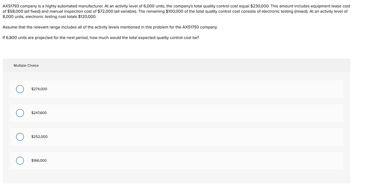 AX51793 company is a highly automated manufacturer. At an activity level of 6,000 units, the company's total quality control cost equal $230,000. This amount includes equipment lease cost
of $58,000 (all fixed) and manual inspection cost of $72,000 (all variable). The remaining $100,000 of the total quality control cost consists of electronic testing (mixed). At an activity level of
8,000 units, electronic testing cost totals $120,000.
Assume that the relevant range includes all of the activity levels mentioned in this problem for the AX51793 company.
If 6,800 units are projected for the next period, how much would the total expected quality control cost be?
Multiple Choice
$274,000
$247,600
$252,000
$166,000
