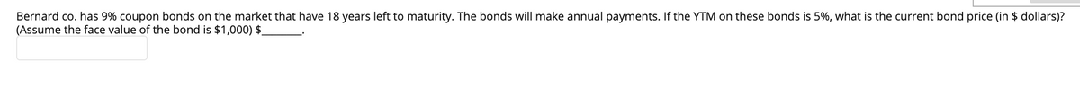 Bernard co. has 9% coupon bonds on the market that have 18 years left to maturity. The bonds will make annual payments. If the YTM on these bonds is 5%, what is the current bond price (in $ dollars)?
(Assume the face value of the bond is $1,000) $_
