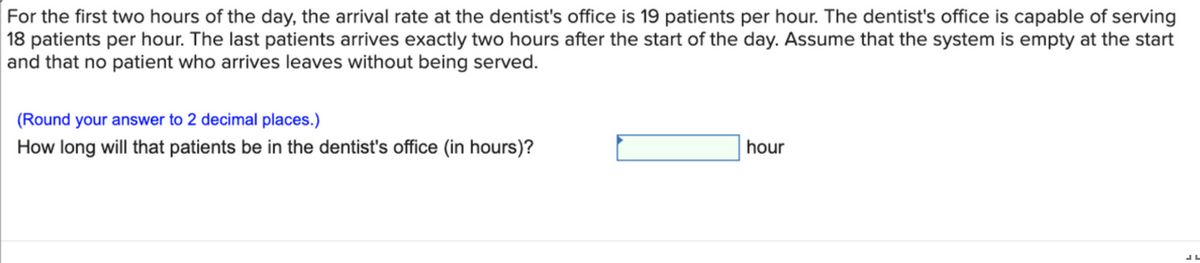 For the first two hours of the day, the arrival rate at the dentist's office is 19 patients per hour. The dentist's office is capable of serving
18 patients per hour. The last patients arrives exactly two hours after the start of the day. Assume that the system is empty at the start
and that no patient who arrives leaves without being served.
(Round your answer to 2 decimal places.)
How long will that patients be in the dentist's office (in hours)?
hour
