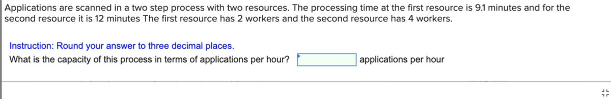 Applications are scanned in a two step process with two resources. The processing time at the first resource is 9.1 minutes and for the
second resource it is 12 minutes The first resource has 2 workers and the second resource has 4 workers.
Instruction: Round your answer to three decimal places.
What is the capacity of this process in terms of applications per hour?
applications per hour
