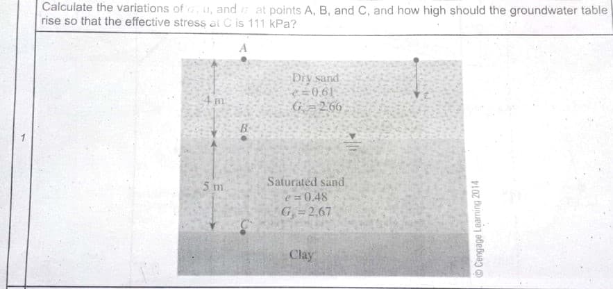 Calculate the variations of u, and at points A, B, and C, and how high should the groundwater table
rise so that the effective stress al C is 111 kPa?
Dry sand
e=0.61
G =266
4 m
B
5 m
Saturated sand
e = 0.48
G=2,67
Clay
©Cengage Learning 2014
