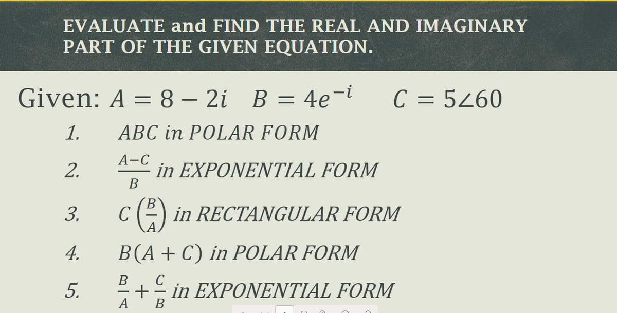 EVALUATE and FIND THE REAL AND IMAGINARY
PART OF THE GIVEN EQUATION.
Given: A = 8 – 2i B = 4e-i
C =
= 5Z60
1.
ABC in POLAR FORM
A-C
in EXΡΟNΕΝΤΙAL FORM
В
2.
B.
3.
C
in RECTANGULAR FORM
A.
4.
B(A+C) in POLAR FORM
В
C
5.
+
in EΧΡΟΝΕΝΤΙΑL FORM
A
В

