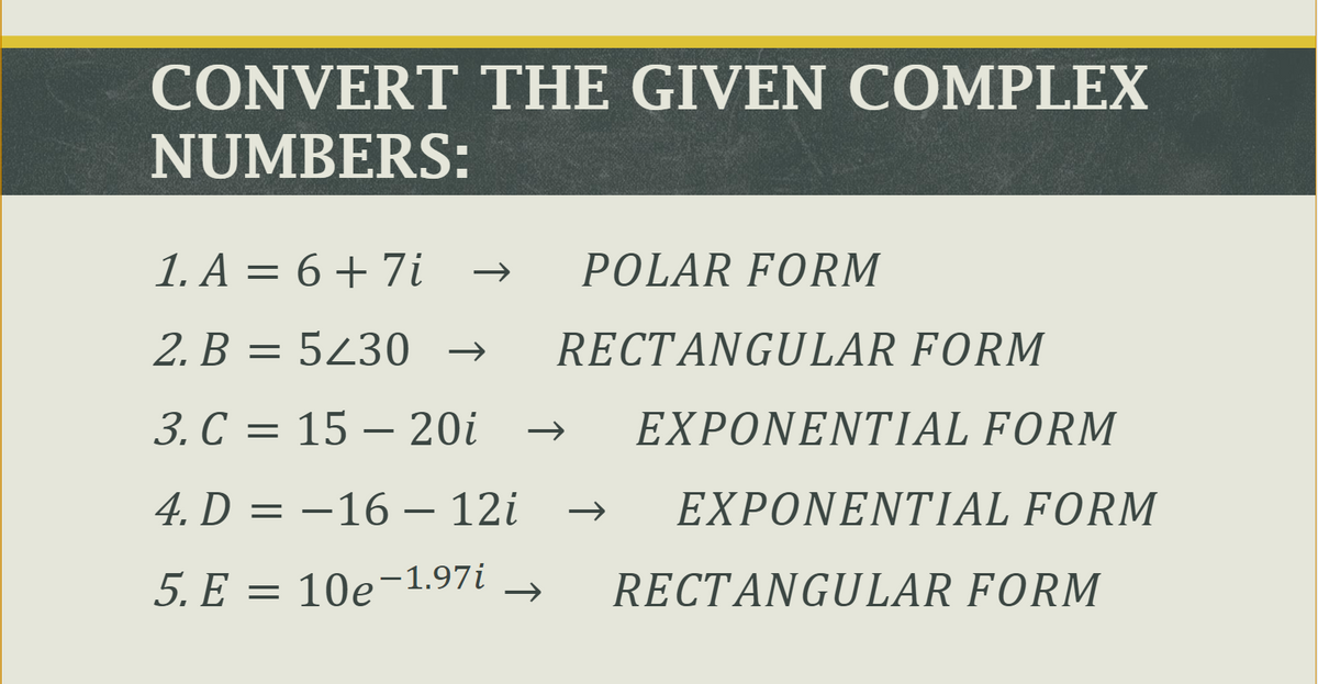 CONVERT THE GIVEN COMPLEX
NUMBERS:
1. A = 6 + 7i
POLAR FORM
2. B = 5430
B :
RECTANGULAR FORM
→
3. С %3
15 – 20i
EXPONENTIAL FORM
4. D = –16 – 12i
EXPONENTIAL FORM
5. Е — 10е-1.97i
RECTANGULAR FORM
