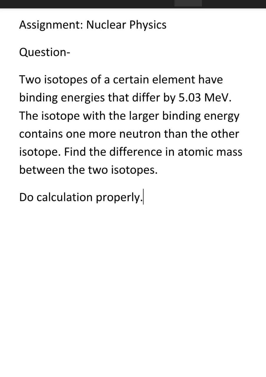 Assignment: Nuclear Physics
Question-
Two isotopes of a certain element have
binding energies that differ by 5.03 MeV.
The isotope with the larger binding energy
contains one more neutron than the other
isotope. Find the difference in atomic mass
between the two isotopes.
Do calculation properly.
