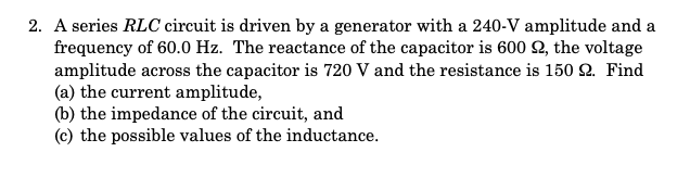 2. A series RLC circuit is driven by a generator with a 240-V amplitude and a
frequency of 60.0 Hz. The reactance of the capacitor is 600 2, the voltage
amplitude across the capacitor is 720 V and the resistance is 150 2. Find
(a) the current amplitude,
(b) the impedance of the circuit, and
(c) the possible values of the inductance.
