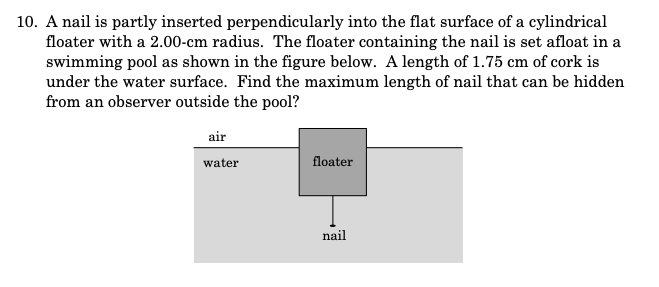 10. A nail is partly inserted perpendicularly into the flat surface of a cylindrical
floater with a 2.00-cm radius. The floater containing the nail is set afloat in a
swimming pool as shown in the figure below. A length of 1.75 cm of cork is
under the water surface. Find the maximum length of nail that can be hidden
from an observer outside the pool?
air
water
floater
nail
