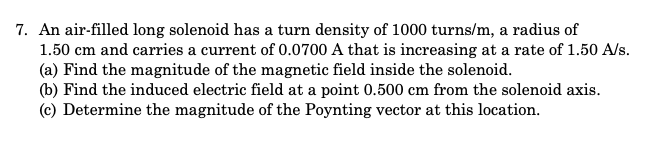 7. An air-filled long solenoid has a turn density of 1000 turns/m, a radius of
1.50 cm and carries a current of 0.0700 A that is increasing at a rate of 1.50 A/s.
(a) Find the magnitude of the magnetic field inside the solenoid.
(b) Find the induced electric field at a point 0.500 cm from the solenoid axis.
(c) Determine the magnitude of the Poynting vector at this location.
