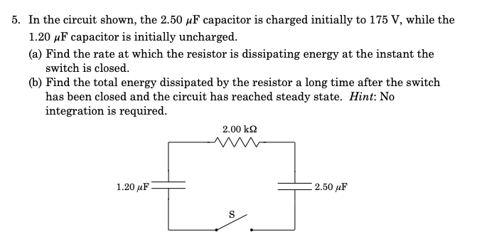 5. In the circuit shown, the 2.50 µF capacitor is charged initially to 175 V, while the
1.20 µF capacitor is initially uncharged.
(a) Find the rate at which the resistor is dissipating energy at the instant the
switch is closed.
(b) Find the total energy dissipated by the resistor a long time after the switch
has been closed and the circuit has reached steady state. Hint: No
integration is required.
2.00 kQ
1.20 μF
2.50 µF
S
