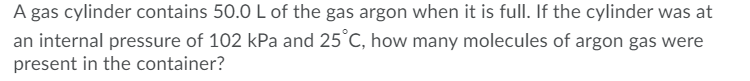A gas cylinder contains 50.0 L of the gas argon when it is full. If the cylinder was at
an internal pressure of 102 kPa and 25°C, how many molecules of argon gas were
present in the container?
