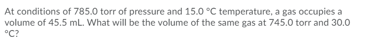 At conditions of 785.0 torr of pressure and 15.0 °C temperature, a gas occupies a
volume of 45.5 mL. What will be the volume of the same gas at 745.0 torr and 30.0
°C?
