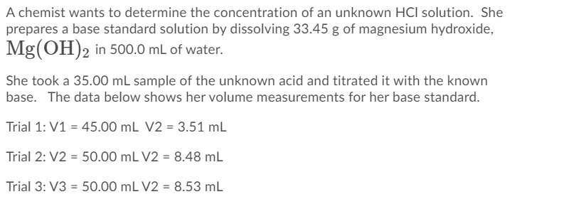A chemist wants to determine the concentration of an unknown HCI solution. She
prepares a base standard solution by dissolving 33.45 g of magnesium hydroxide,
Mg(OH)2 in 500.0 mL of water.
She took a 35.00 mL sample of the unknown acid and titrated it with the known
base. The data below shows her volume measurements for her base standard.
Trial 1: V1 = 45.00 mL V2 = 3.51 mL
Trial 2: V2 = 50.00 mL V2 = 8.48 mL
Trial 3: V3 = 50.00 mL V2 = 8.53 mL
%3D

