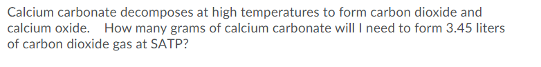 Calcium carbonate decomposes at high temperatures to form carbon dioxide and
calcium oxide. How many grams of calcium carbonate will I need to form 3.45 liters
of carbon dioxide gas at SATP?
