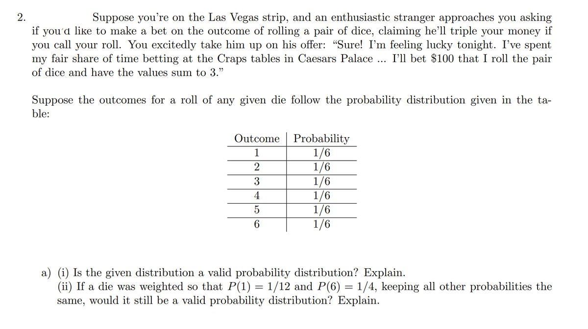 Suppose you're on the Las Vegas strip, and an enthusiastic stranger approaches you asking
if you'd like to make a bet on the outcome of rolling a pair of dice, claiming he'll triple your money if
you call your roll. You excitedly take him up on his offer: "Sure! I'm feeling lucky tonight. I've spent
my fair share of time betting at the Craps tables in Caesars Palace ... I'll bet $100 that I roll the pair
of dice and have the values sum to 3."
Suppose the outcomes for a roll of any given die follow the probability distribution given in the ta-
ble:
Outcome |
Probability
1/6
1/6
1/6
1/6
1/6
1/6
1
2
3
4
a) (i) Is the given distribution a valid probability distribution? Explain.
(ii) If a die was weighted so that P(1) = 1/12 and P(6) = 1/4, keeping all other probabilities the
same, would it still be a valid probability distribution? Explain.
2.
