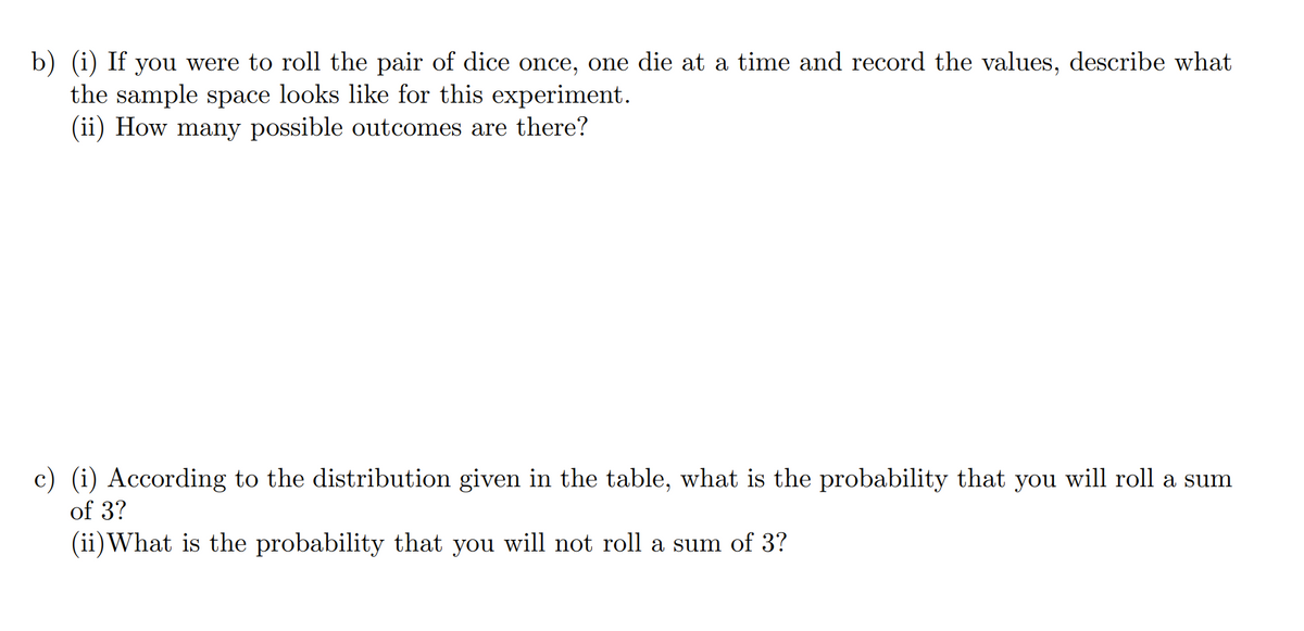b) (i) If you were to roll the pair of dice once, one die at a time and record the values, describe what
the sample space looks like for this experiment.
(ii) How many possible outcomes are there?
c) (i) According to the distribution given in the table, what is the probability that you will roll a sum
of 3?
(ii)What is the probability that you will not roll a sum of 3?
