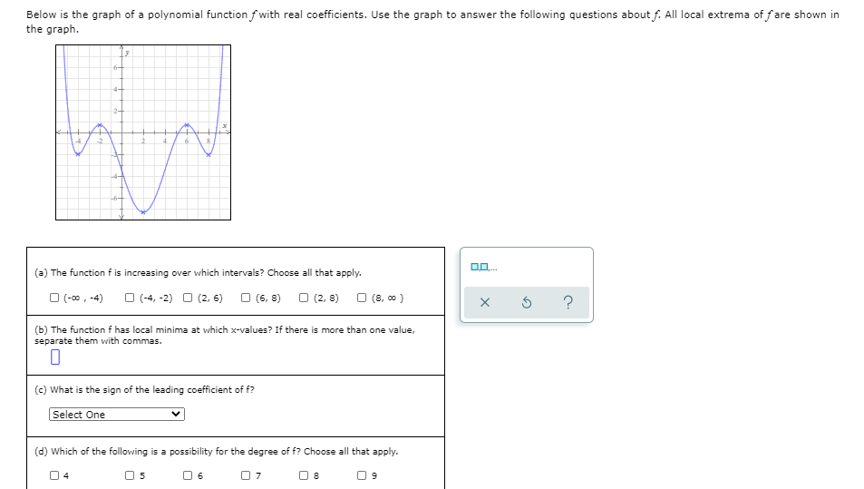 Below is the graph of a polynomial function f with real coefficients. Use the graph to answer the following questions about f. All local extrema of fare shown in
the graph.
4-
2-
(a) The function f is increasing over which intervals? Choose all that apply.
O (-00, -4)
O (-4, -2) O (2, 6)
O (6, 8)
O (2, 8)
O (8, 00 )
(b) The function f has local minima at which x-values? If there is more than one value,
separate them with commas.
(c) What is the sign of the leading coefficient of f?
Select One
(d) Which of the following is a possibility for the degree of f? Choose all that apply.
5
6
8
