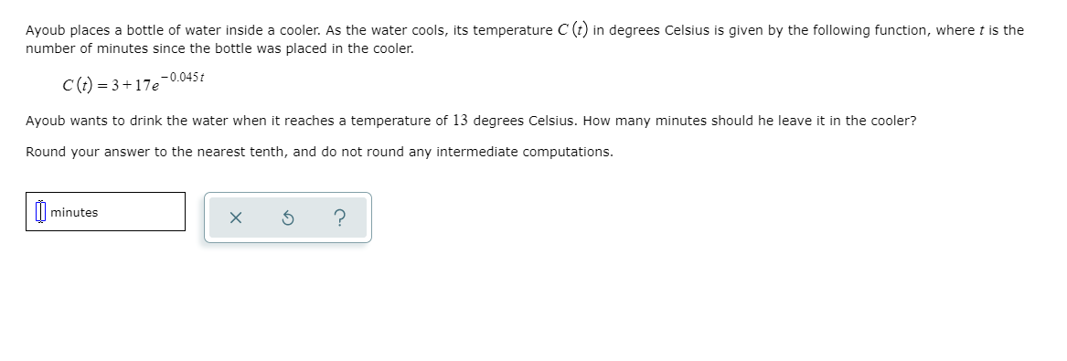 Ayoub places a bottle of water inside a cooler. As the water cools, its temperature C (t) in degrees Celsius is given by the following function, where t is the
number of minutes since the bottle was placed in the cooler.
-0.045t
C(t) = 3+17e
Ayoub wants to drink the water when it reaches a temperature of 13 degrees Celsius. How many minutes should he leave it in the cooler?
Round your answer to the nearest tenth, and do not round any intermediate computations.
minutes

