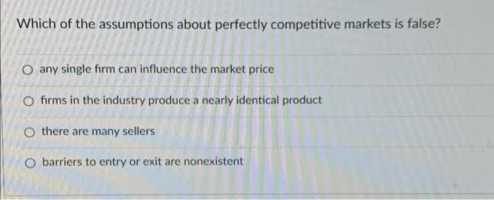 Which of the assumptions about perfectly competitive markets is false?
O any single firm can influence the market price
O firms in the industry produce a nearly identical product
O there are many sellers
O barriers to entry or exit are nonexistent
