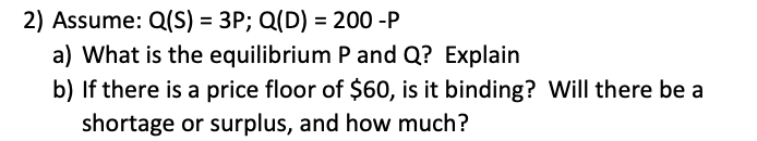 2) Assume: Q(S) = 3P; Q(D) = 200 -P
a) What is the equilibrium P and Q? Explain
b) If there is a price floor of $60, is it binding? Will there be a
shortage or surplus, and how much?

