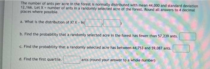 The number of ants per acre in the forest is normally distributed with mean 44,000 and standard deviation
12,166. Let X number of ants in a randomly selected acre of the forest. Round all answers to 4 decimal
places where possible.
a. What is the distribution of X? X - N
b. Find the probability that a randomly selected acre in the forest has fewer than 57,239 ants.
c. Find the probability that a randomly selected acre has between 44,753 and 59,087 ants.
d. Find the first quartile.
ants (round your answer to a whole number)
