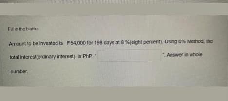 Fill in the blanks
Amount to be invested is P54,000 for 198 days at 8 %(eight percent). Using 6% Method, the
total interest(ordinary interest) is PhP
.Answer in whole
number.
