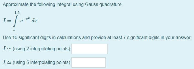 Approximate the following integral using Gauss quadrature
1.5
da
i
Use 16 significant digits in calculations and provide at least 7 significant digits in your answer
I~(using 2 interpolating points)
I (using 5 interpolating points)

