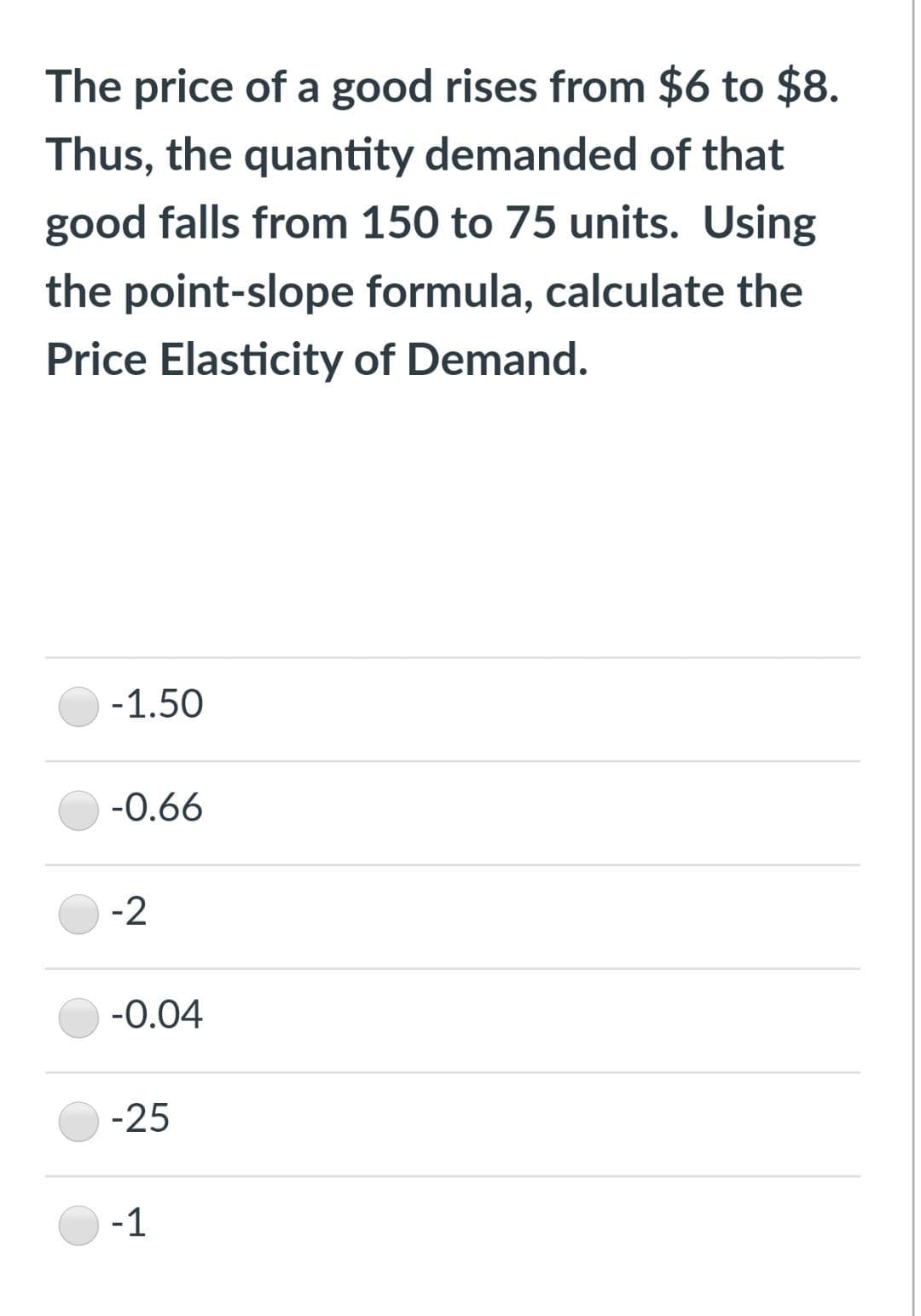 The price of a good rises from $6 to $8.
Thus, the quantity demanded of that
good falls from 150 to 75 units. Using
the point-slope formula, calculate the
Price Elasticity of Demand.
-1.50
-0.66
-2
-0.04
-25
-1

