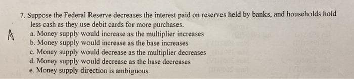 7. Suppose the Federal Reserve decreases the interest paid on reserves held by banks, and households hold
less cash as they use debit cards for more purchases.
a. Money supply would increase as the multiplier increases
A
b. Money supply would increase as the base increases
c. Money supply would decrease as the multiplier decreases
d. Money supply would decrease as the base decreases
e. Money supply direction is ambiguous.
