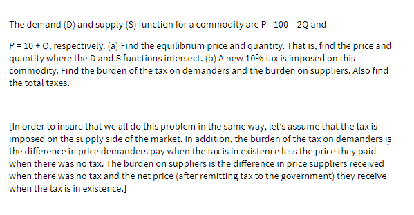 The demand (D) and supply (S) function for a commodity are P=100 - 20 and
P = 10 + Q, respectively. (a) Find the equilibrium price and quantity. That is, find the price and
quantity where the D and S functions intersect. (b) A new 10% tax is imposed on this
commodity. Find the burden of the tax on demanders and the burden on suppliers. Also find
the total taxes.
[In order to insure that we all do this problem in the same way, let's assume that the tax is
imposed on the supply side of the market. In addition, the burden of the tax on demanders is
the difference in price demanders pay when the tax is in existence less the price they paid
when there was no tax. The burden on suppliers is the difference in price suppliers received
when there was no tax and the net price (after remitting tax to the government) they receive
when the tax is in existence.]
