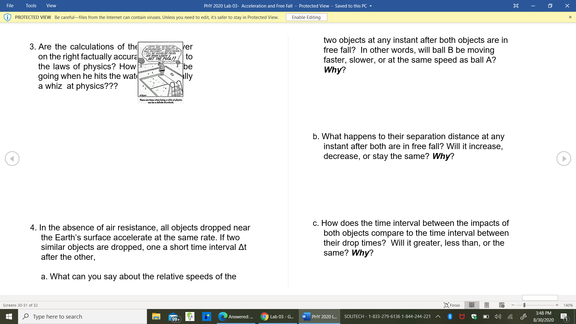 3. Are the calculations of the
on the right factually accura
the laws of physics? How
going when he hits the wat
a whiz at physics???
two objects at any instant after both objects are in
free fall? In other words, will ball B be moving
faster, slower, or at the same speed as ball A?
Why?
ver
S2R OING 87 MLES
AN MOUR MHEN
HIT THE POOL!!
| to
be
lly
There are fimes when being a whiz at physica
con be a definite drowbock.
b. What happens to their separation distance at any
instant after both are in free fall? Will it increase,
decrease, or stay the same? Why?
4. In the absence of air resistance, all objects dropped near
the Earth's surface accelerate at the same rate. If two
similar objects are dropped, one a short time interval At
after the other,
c. How does the time interval between the impacts of
both objects compare to the time interval between
their drop times? Will it greater, less than, or the
same? Why?
