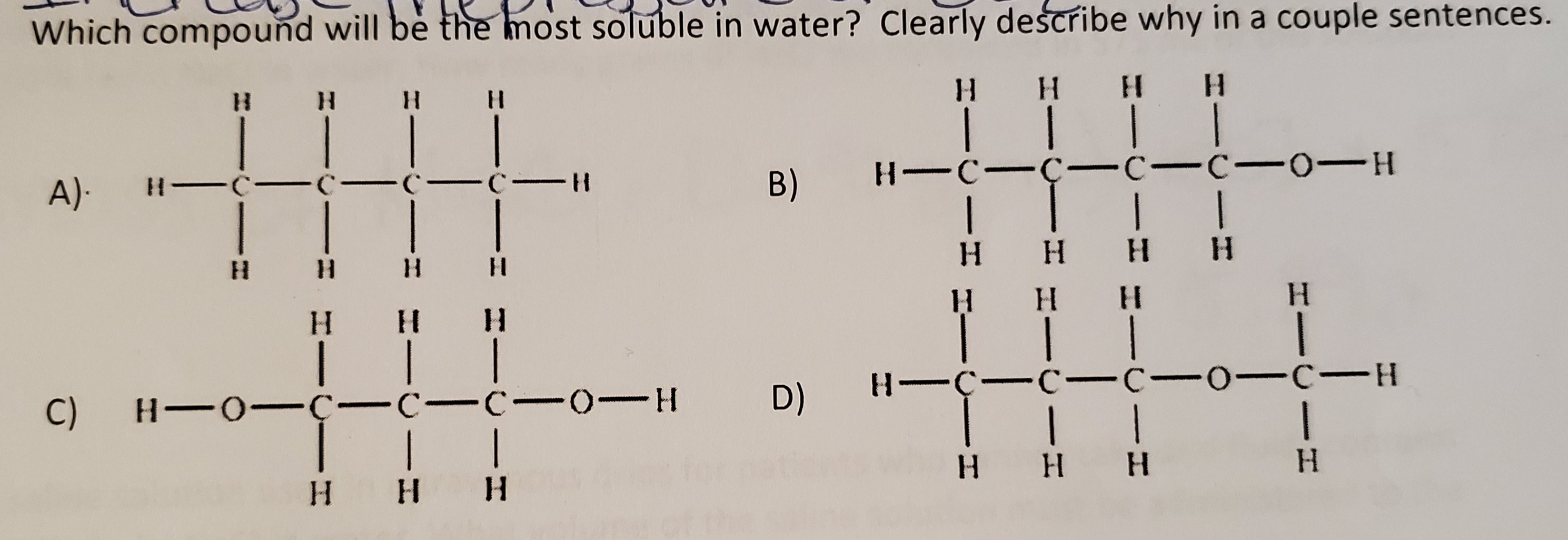 Which compound will bè the most soluble in water? Clearly describe why in a couple sentences.
H.
H.
H HH
A)-
H C- C-C- C-H
B)
H-C-Ç- c-C-0-H
H H H H
H.
H.
H.
H.
C)
H-0-Ç- C-C-0-H
D)
H-C-C- C-0-C-H
H H H
H H H
H.
